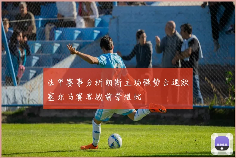法甲赛事分析朗斯主场强势击退欧塞尔马赛客战前景堪忧