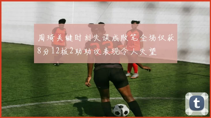 周琦关键时刻失误成败笔全场仅获8分12板2助助攻表现令人失望