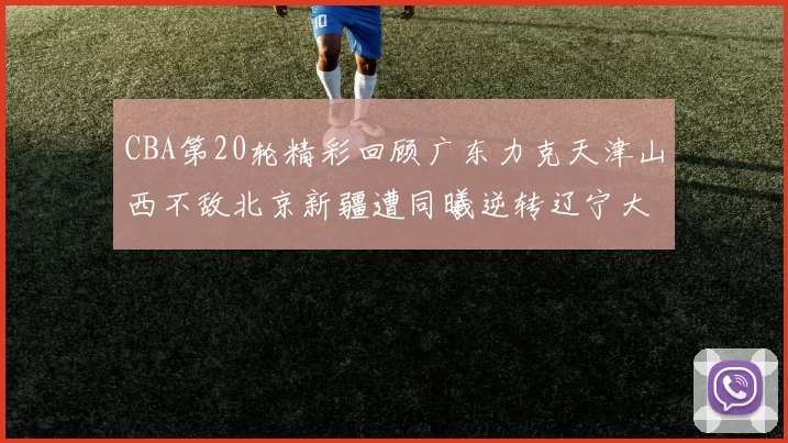 CBA第20轮精彩回顾广东力克天津山西不敌北京新疆遭同曦逆转辽宁大胜四川