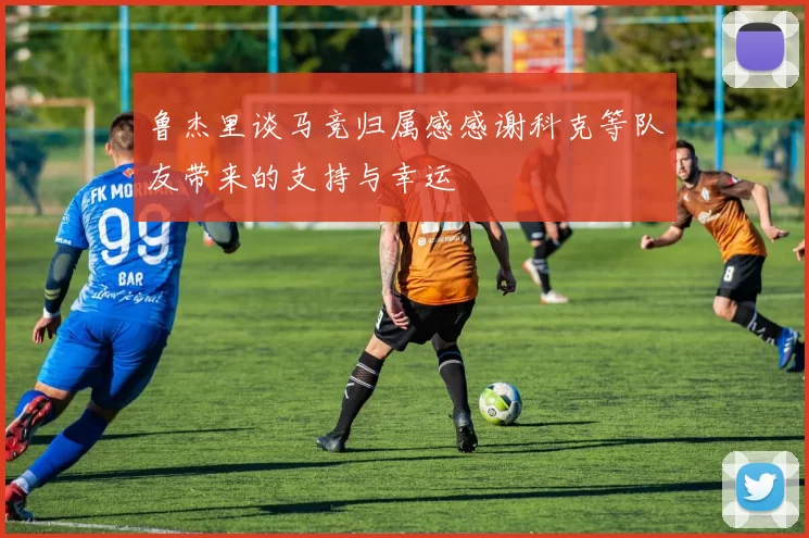 鲁杰里谈马竞归属感感谢科克等队友带来的支持与幸运