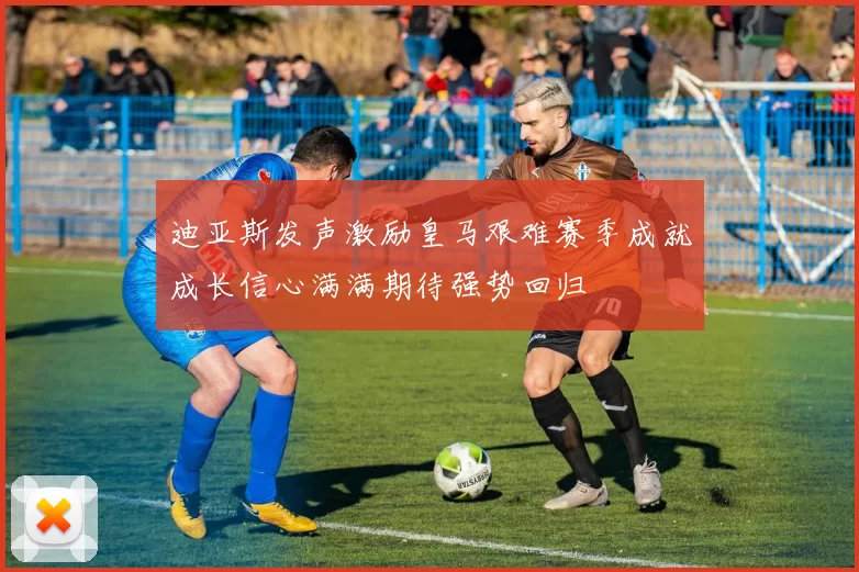 迪亚斯发声激励皇马艰难赛季成就成长信心满满期待强势回归