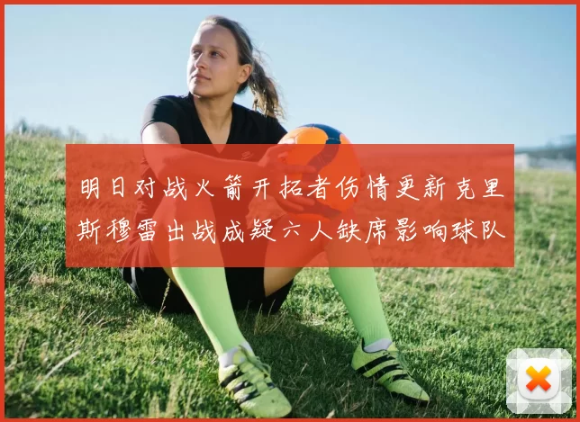 明日对战火箭开拓者伤情更新克里斯穆雷出战成疑六人缺席影响球队实力