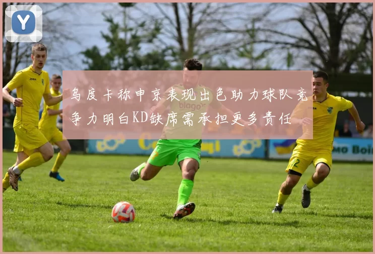乌度卡称申京表现出色助力球队竞争力明白KD缺席需承担更多责任